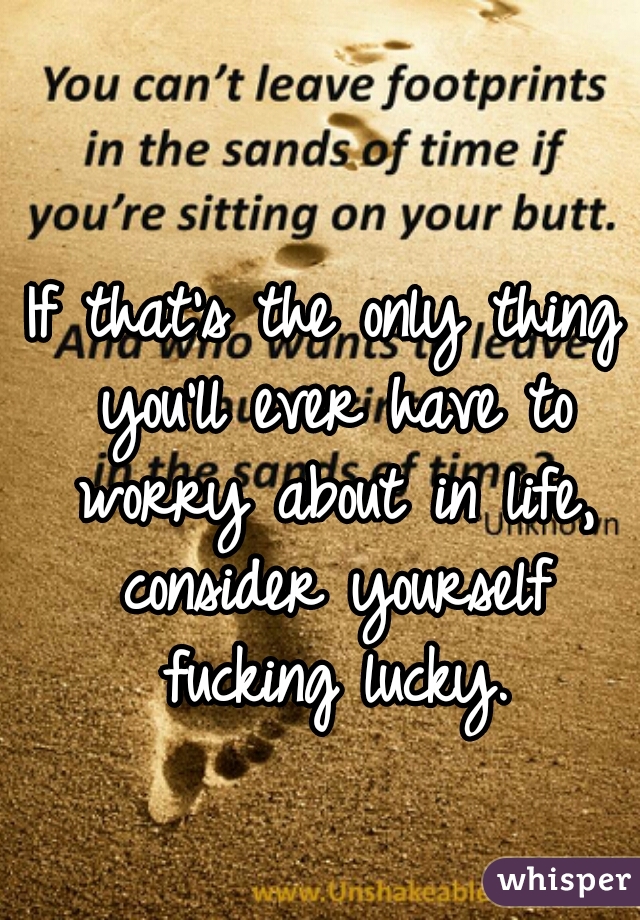 If that's the only thing you'll ever have to worry about in life, consider yourself fucking lucky.