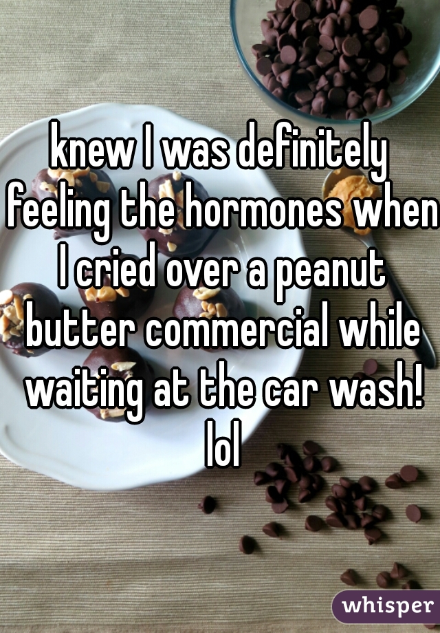 knew I was definitely feeling the hormones when I cried over a peanut butter commercial while waiting at the car wash! lol