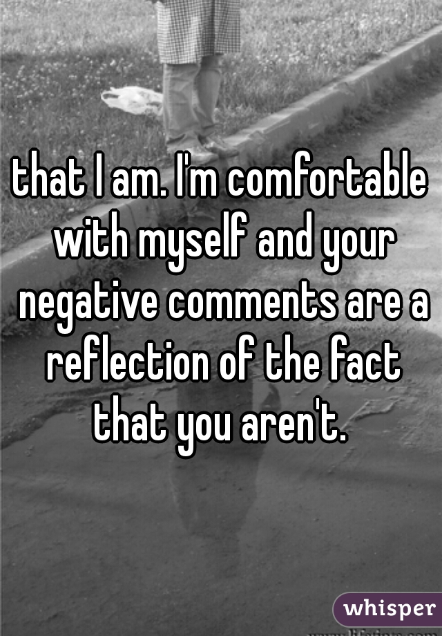 that I am. I'm comfortable with myself and your negative comments are a reflection of the fact that you aren't. 