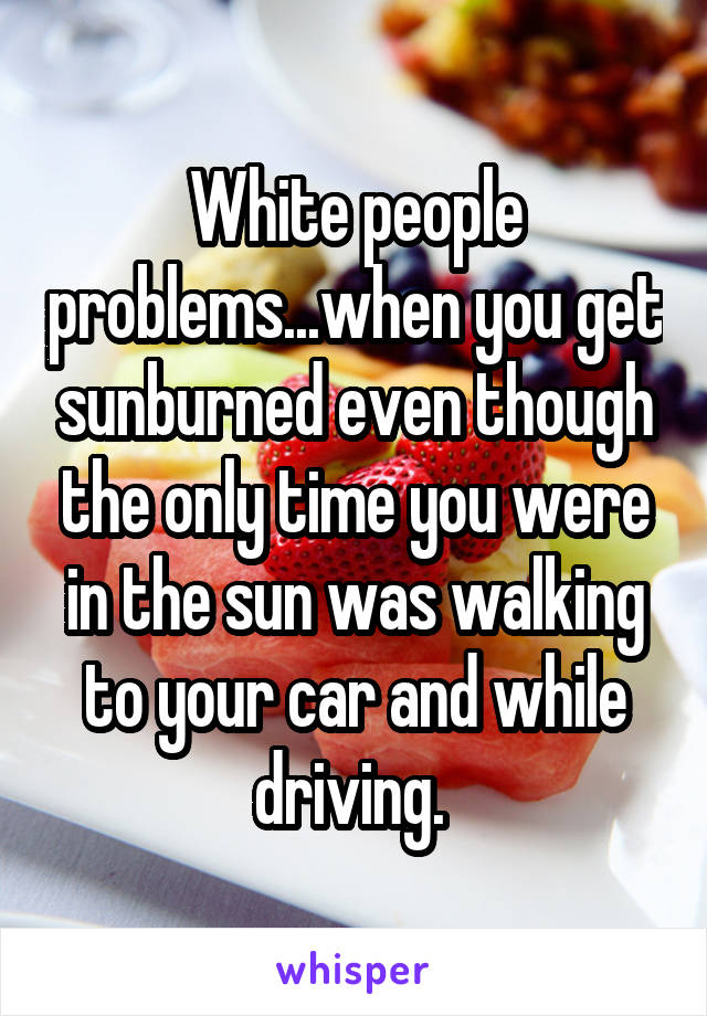 White people problems...when you get sunburned even though the only time you were in the sun was walking to your car and while driving. 