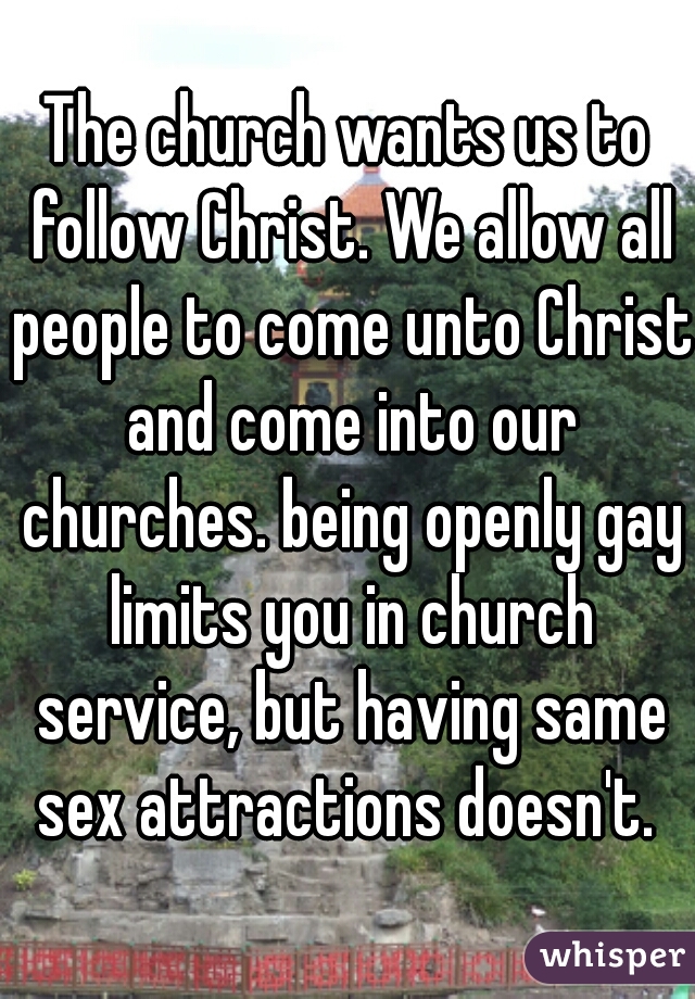 The church wants us to follow Christ. We allow all people to come unto Christ and come into our churches. being openly gay limits you in church service, but having same sex attractions doesn't. 