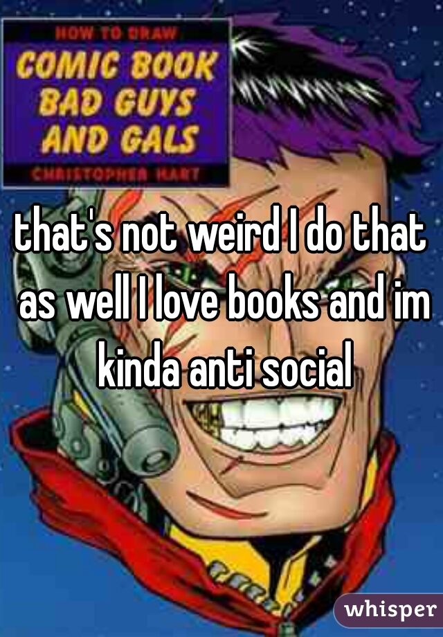 that's not weird I do that as well I love books and im kinda anti social