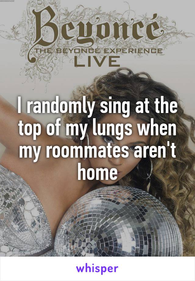 I randomly sing at the top of my lungs when my roommates aren't home