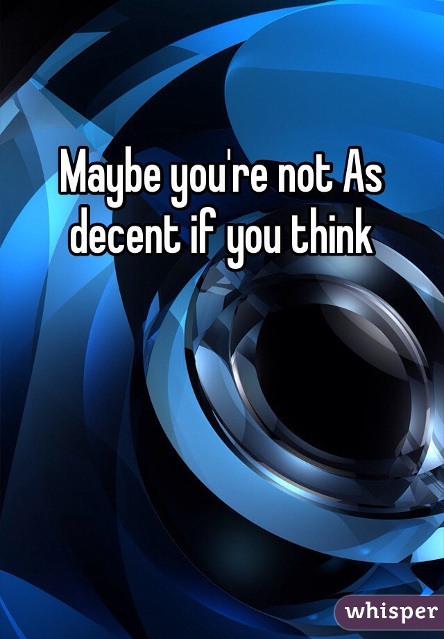 Maybe you're not As decent if you think