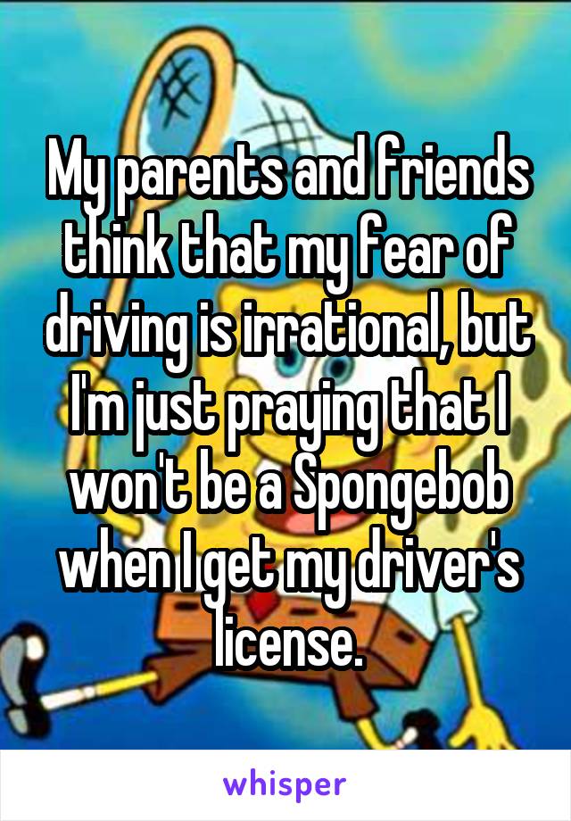 My parents and friends think that my fear of driving is irrational, but I'm just praying that I won't be a Spongebob when I get my driver's license.