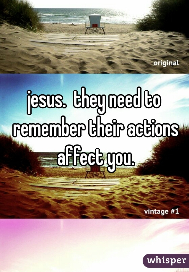 jesus.  they need to remember their actions affect you.