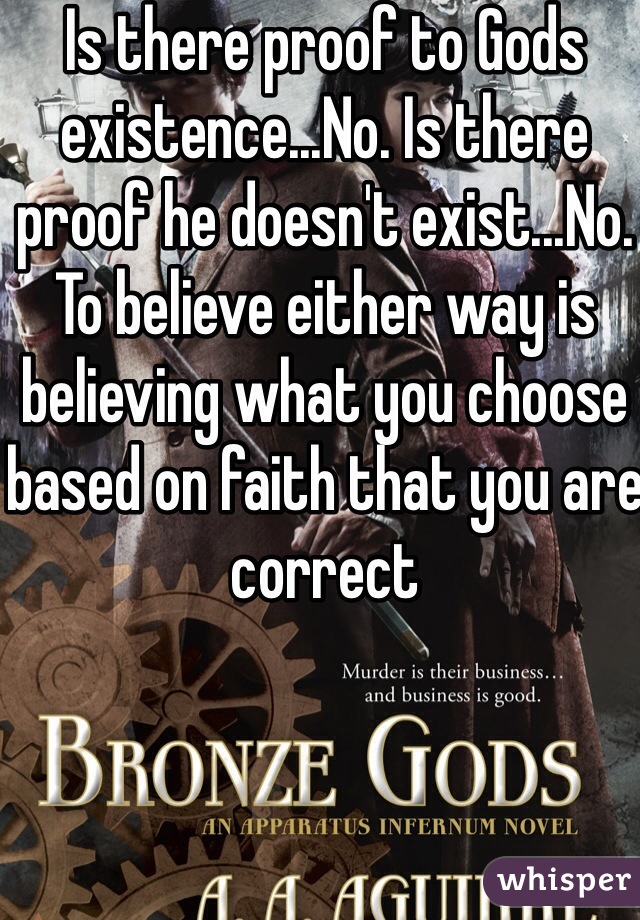 Is there proof to Gods existence...No. Is there proof he doesn't exist...No. To believe either way is believing what you choose based on faith that you are correct 