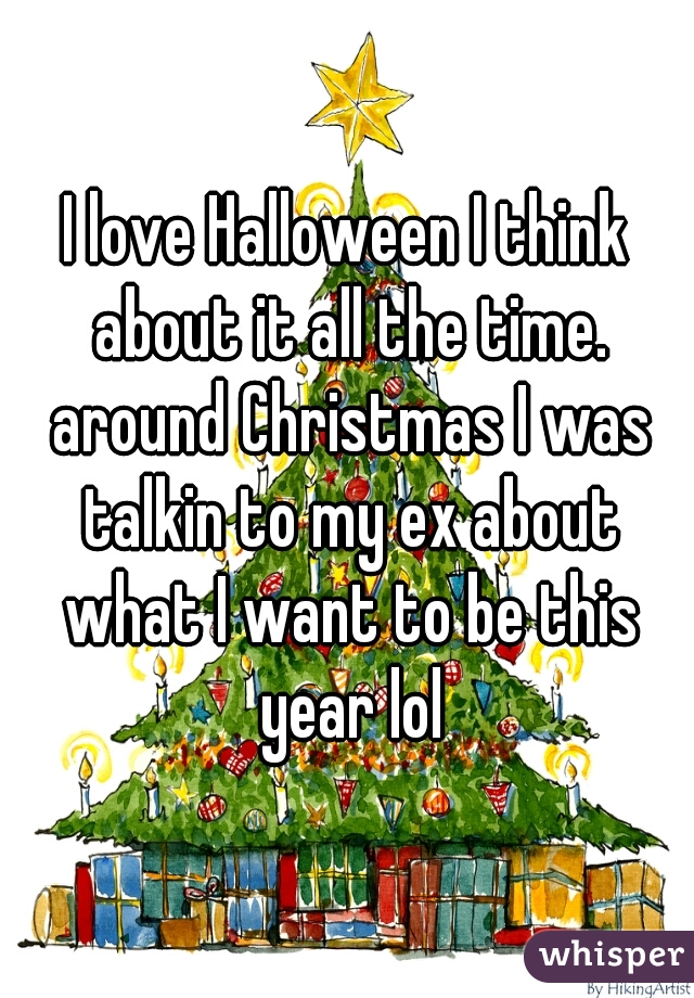 I love Halloween I think about it all the time. around Christmas I was talkin to my ex about what I want to be this year lol