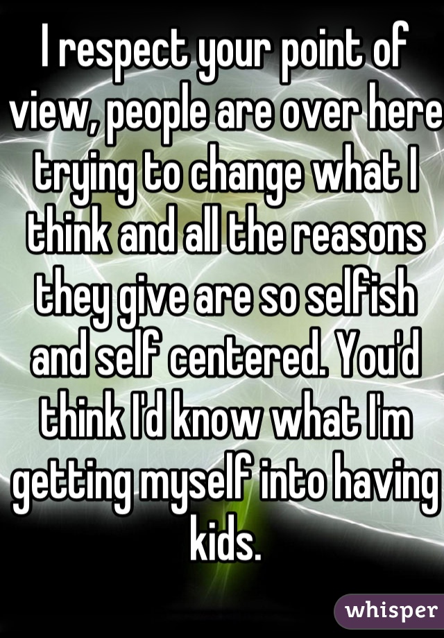 I respect your point of view, people are over here trying to change what I think and all the reasons they give are so selfish and self centered. You'd think I'd know what I'm getting myself into having kids.