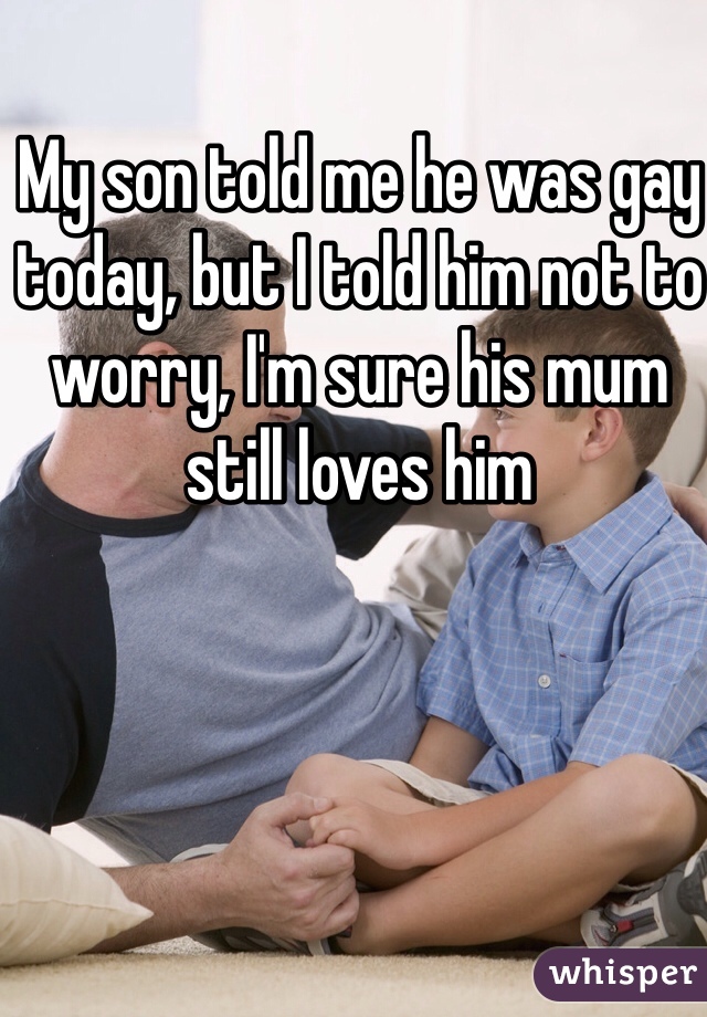 My son told me he was gay today, but I told him not to worry, I'm sure his mum still loves him 