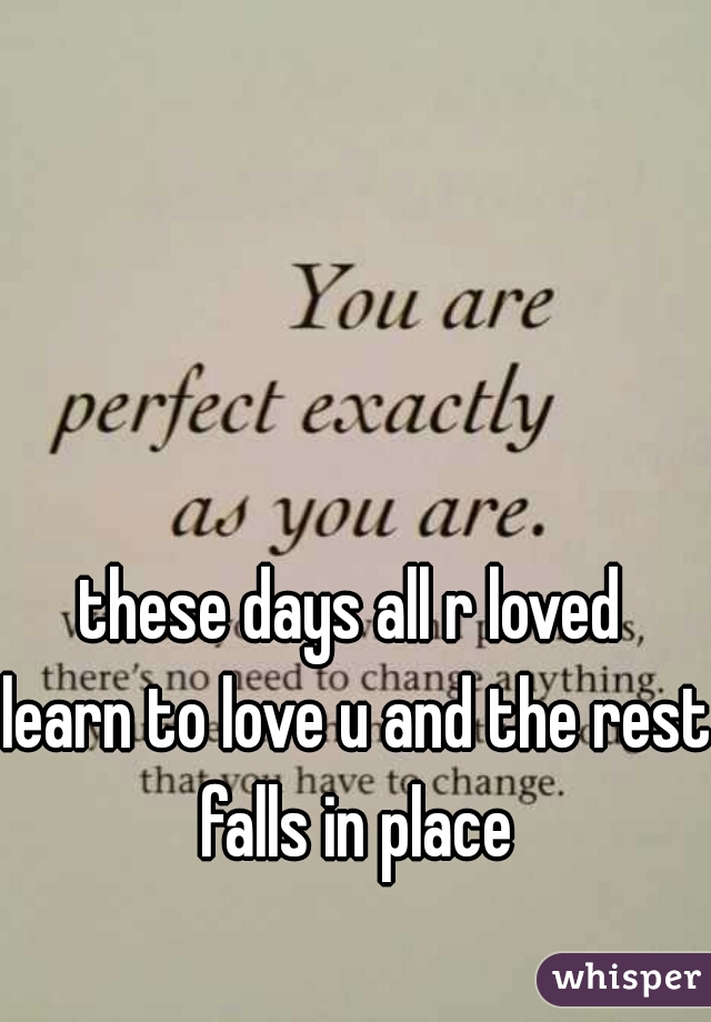 these days all r loved 

learn to love u and the rest falls in place 