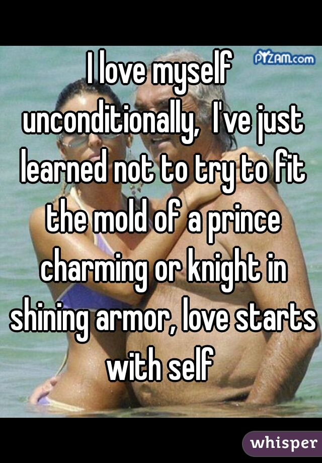 I love myself unconditionally,  I've just learned not to try to fit the mold of a prince charming or knight in shining armor, love starts with self 