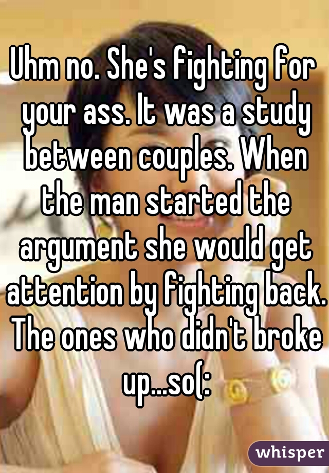 Uhm no. She's fighting for your ass. It was a study between couples. When the man started the argument she would get attention by fighting back. The ones who didn't broke up...so(: