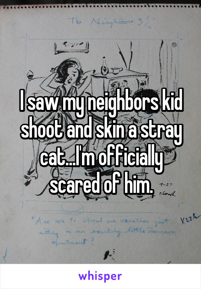 I saw my neighbors kid shoot and skin a stray cat...I'm officially scared of him.