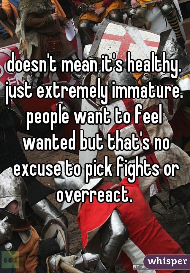 doesn't mean it's healthy. just extremely immature. 
people want to feel wanted but that's no excuse to pick fights or overreact. 