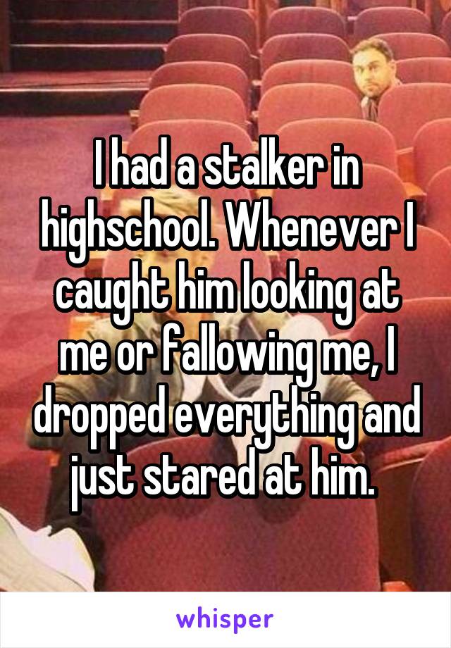 I had a stalker in highschool. Whenever I caught him looking at me or fallowing me, I dropped everything and just stared at him. 
