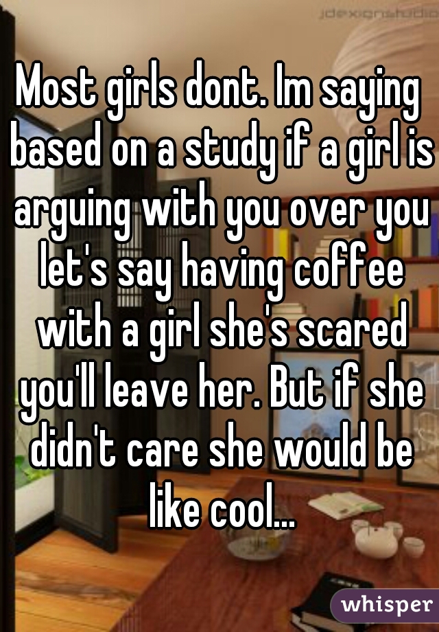 Most girls dont. Im saying based on a study if a girl is arguing with you over you let's say having coffee with a girl she's scared you'll leave her. But if she didn't care she would be like cool...