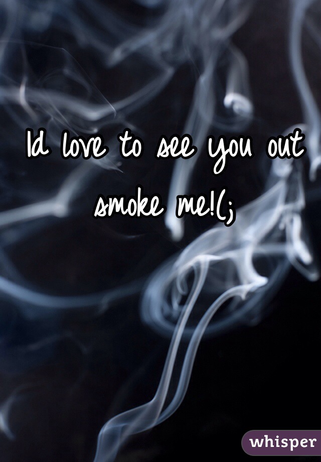 Id love to see you out smoke me!(;
