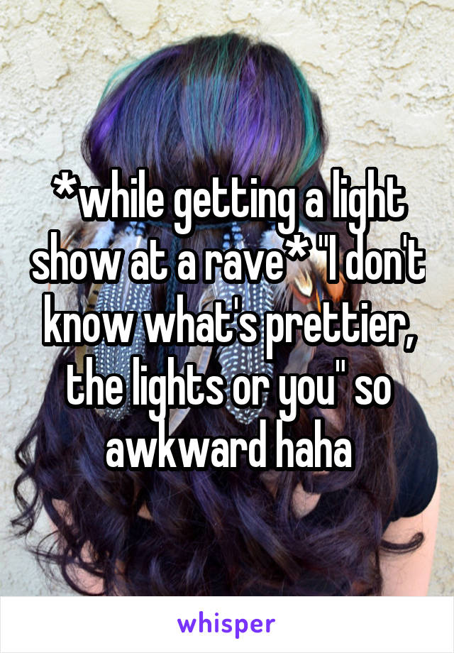 *while getting a light show at a rave* "I don't know what's prettier, the lights or you" so awkward haha