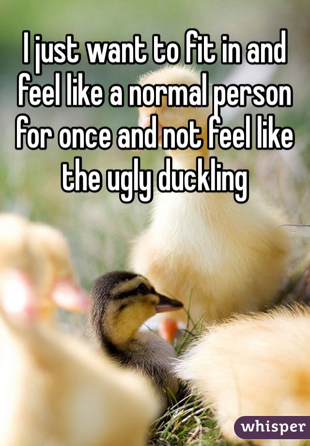 I just want to fit in and feel like a normal person for once and not feel like the ugly duckling 