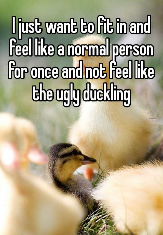 I just want to fit in and feel like a normal person for once and not feel like the ugly duckling 