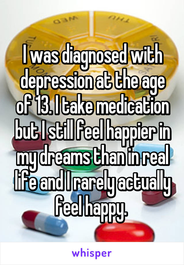 I was diagnosed with depression at the age of 13. I take medication but I still feel happier in my dreams than in real life and I rarely actually feel happy. 