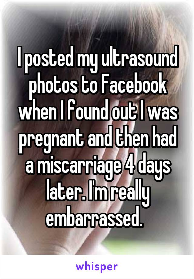 I posted my ultrasound photos to Facebook when I found out I was pregnant and then had a miscarriage 4 days later. I'm really embarrassed.  