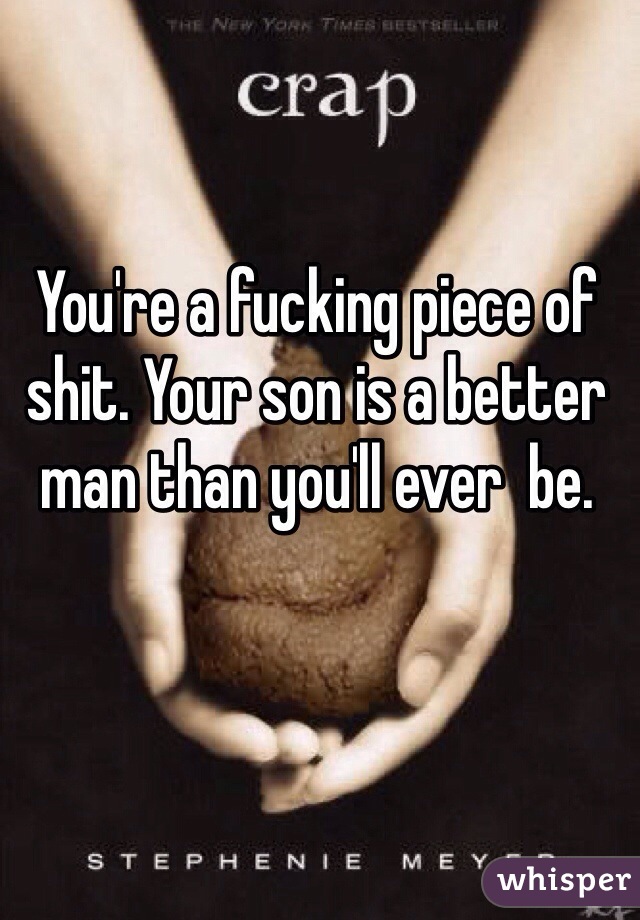 You're a fucking piece of shit. Your son is a better man than you'll ever  be.