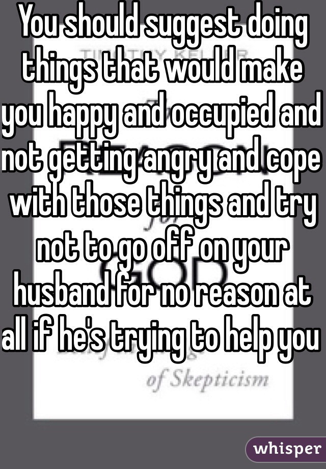 You should suggest doing things that would make you happy and occupied and not getting angry and cope with those things and try not to go off on your husband for no reason at all if he's trying to help you 