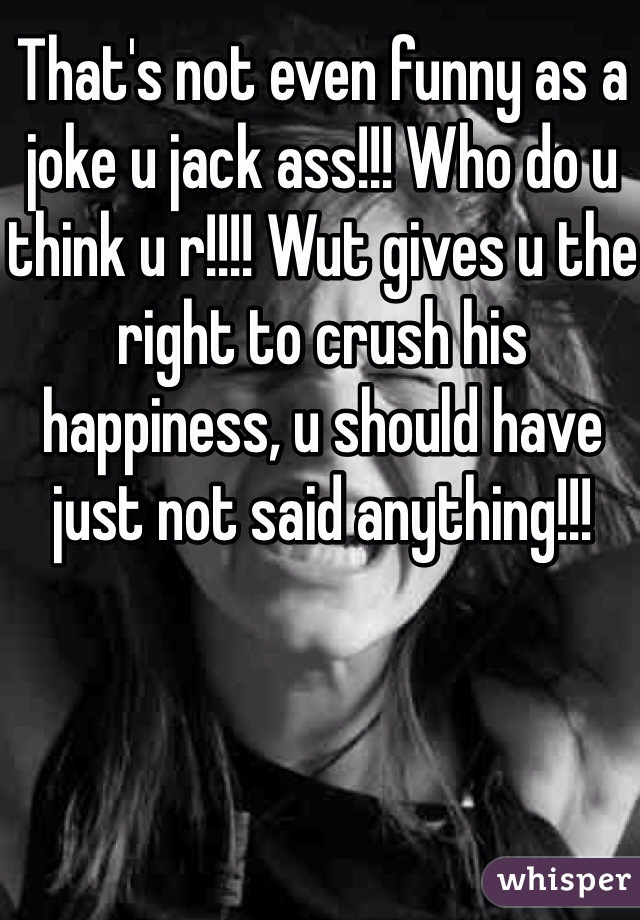 That's not even funny as a joke u jack ass!!! Who do u think u r!!!! Wut gives u the right to crush his happiness, u should have just not said anything!!!