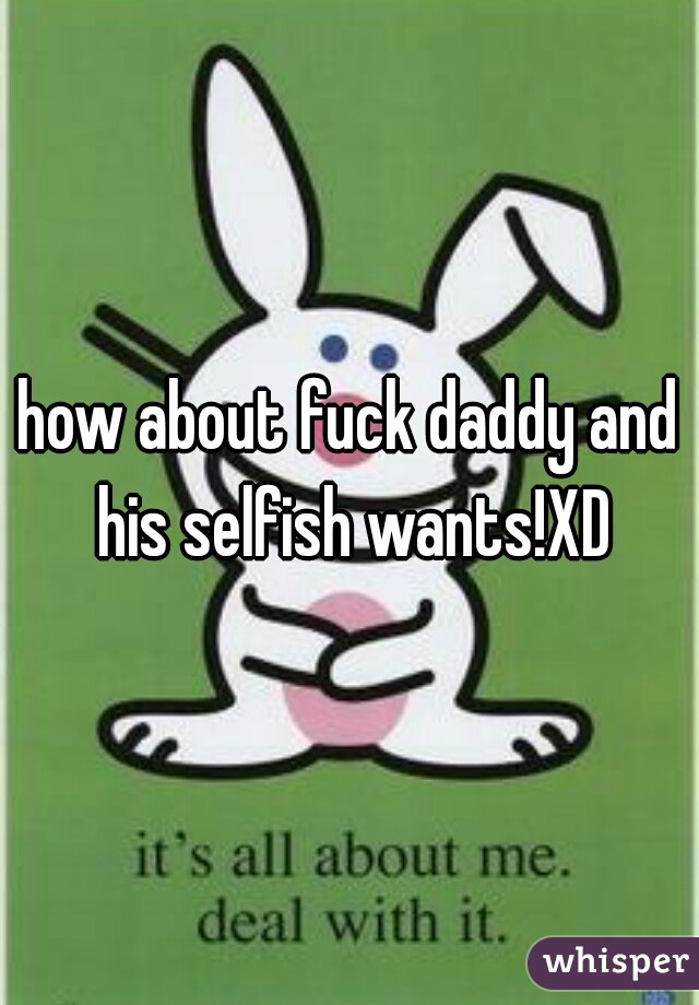 how about fuck daddy and his selfish wants!XD