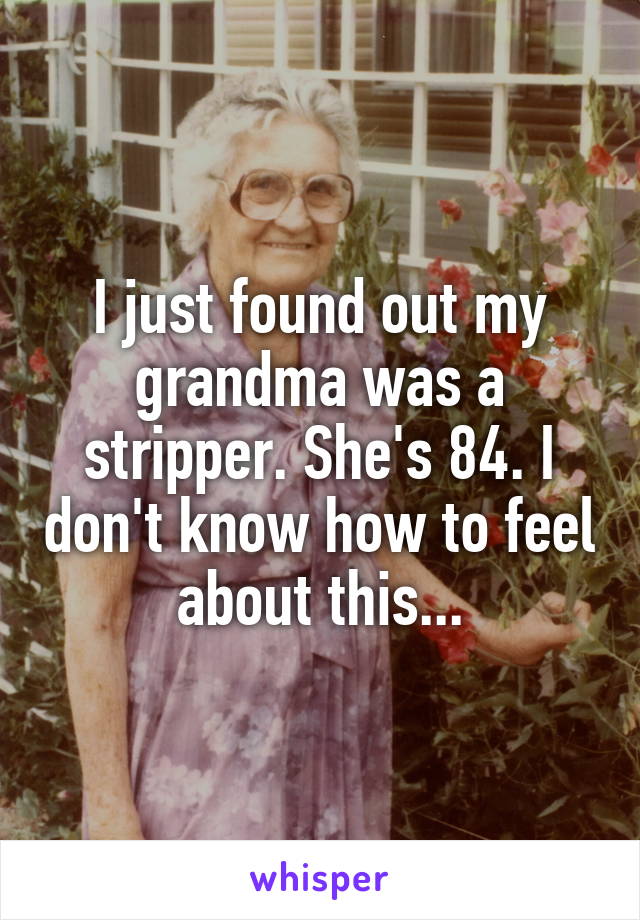 I just found out my grandma was a stripper. She's 84. I don't know how to feel about this...