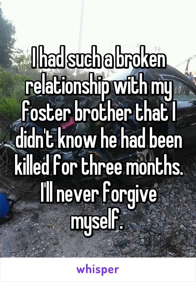 I had such a broken relationship with my foster brother that I didn't know he had been killed for three months. I'll never forgive myself. 
