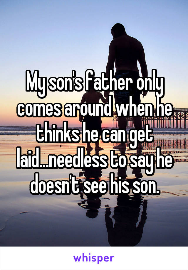 My son's father only comes around when he thinks he can get laid...needless to say he doesn't see his son.