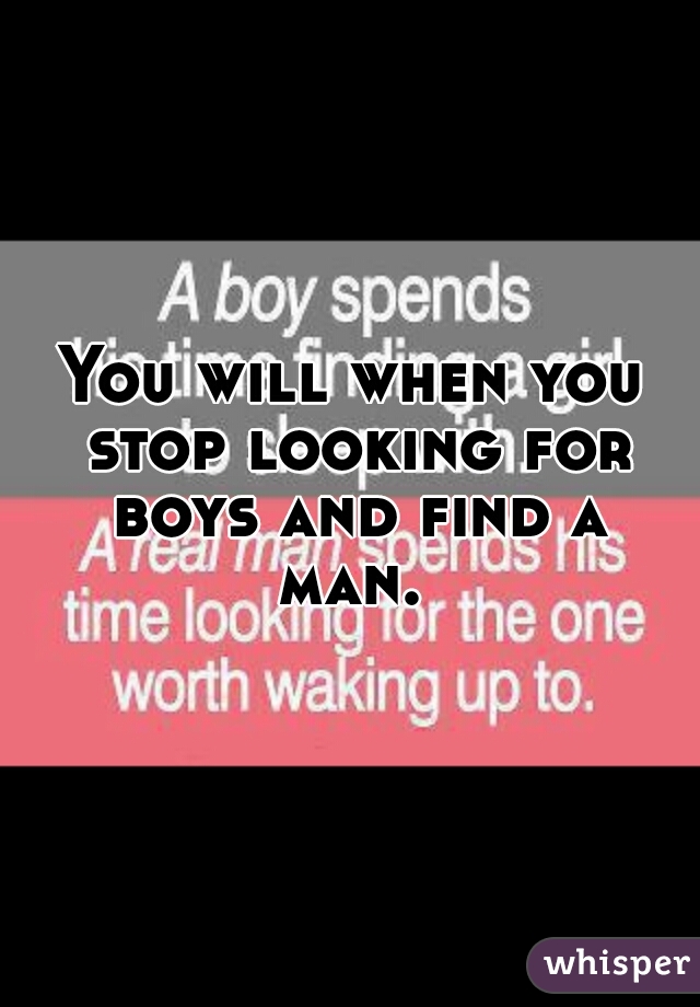 You will when you stop looking for boys and find a man. 