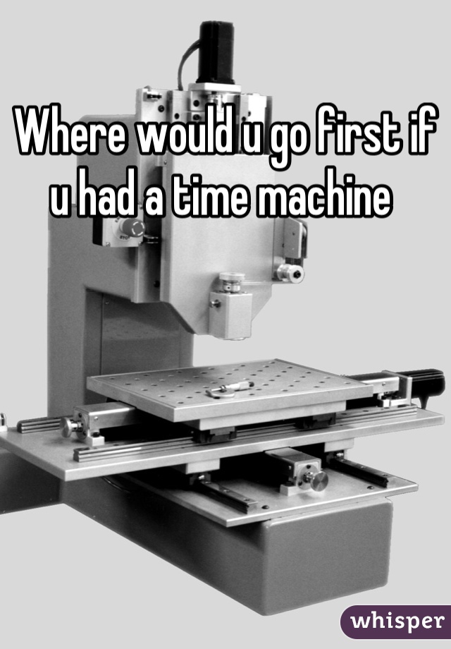 Where would u go first if u had a time machine 