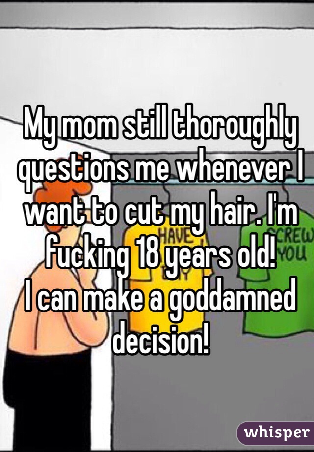 My mom still thoroughly questions me whenever I want to cut my hair. I'm fucking 18 years old! 
I can make a goddamned decision!