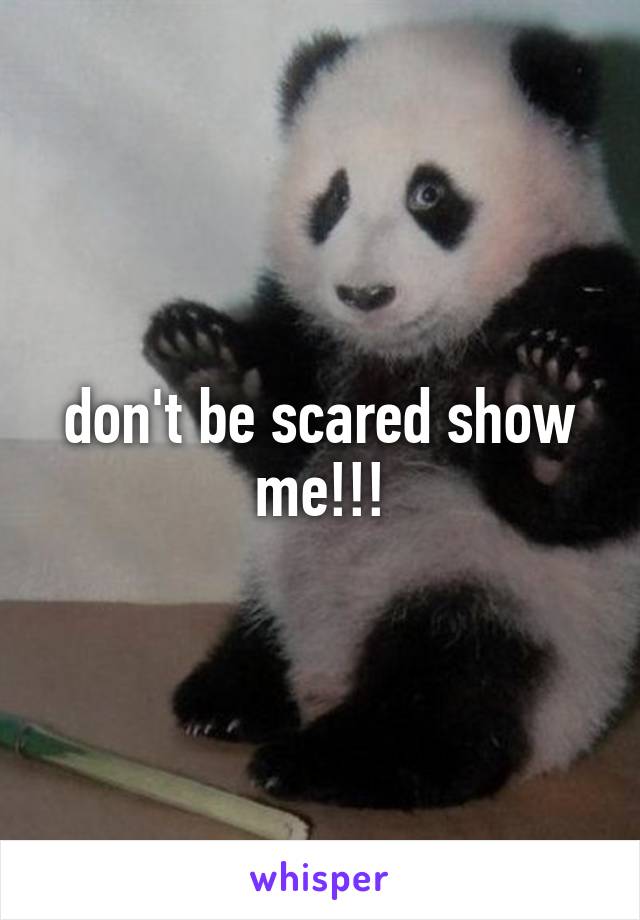 don't be scared show me!!!