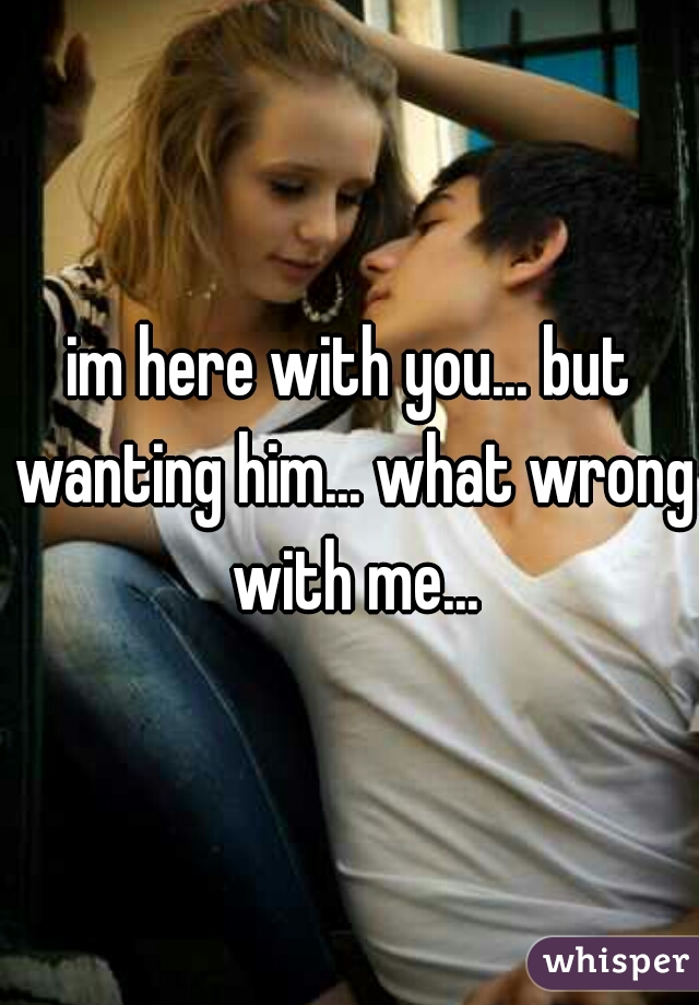 im here with you... but wanting him... what wrong with me...