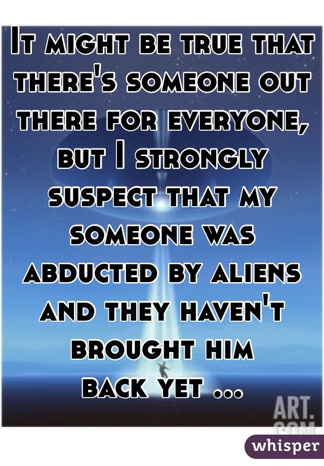 It might be true that there's someone out there for everyone, but I strongly suspect that my someone was abducted by aliens and they haven't brought him 
back yet ...