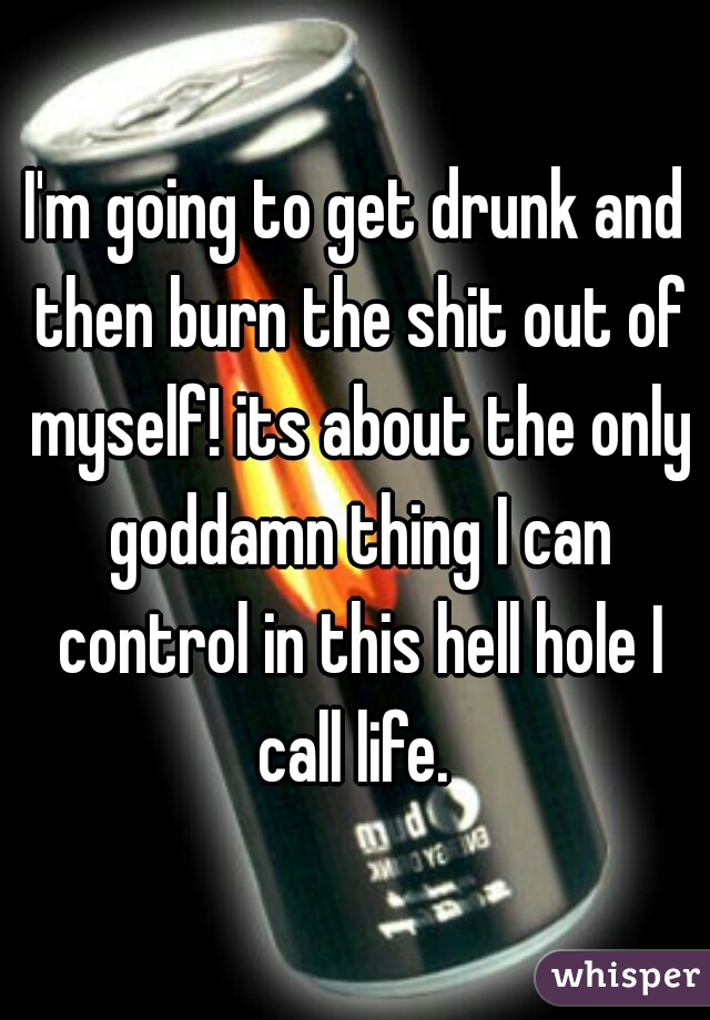 I'm going to get drunk and then burn the shit out of myself! its about the only goddamn thing I can control in this hell hole I call life. 