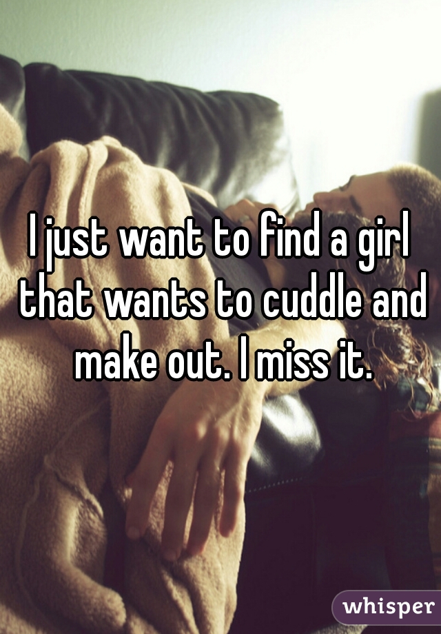 I just want to find a girl that wants to cuddle and make out. I miss it.
