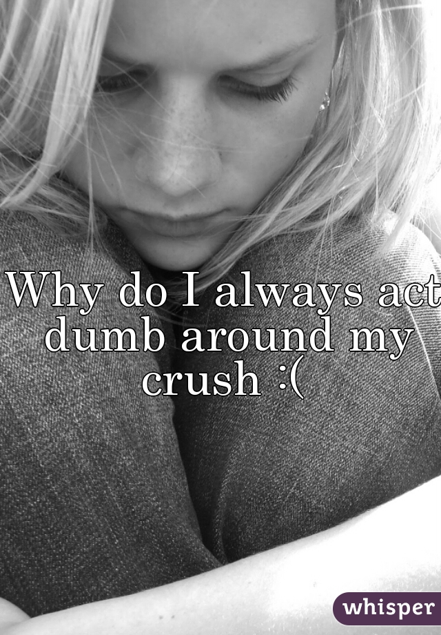 Why do I always act dumb around my crush :( 