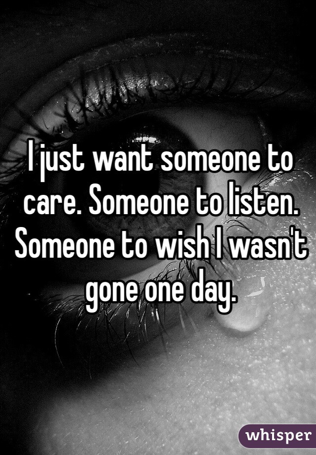 I just want someone to care. Someone to listen. Someone to wish I wasn't gone one day.