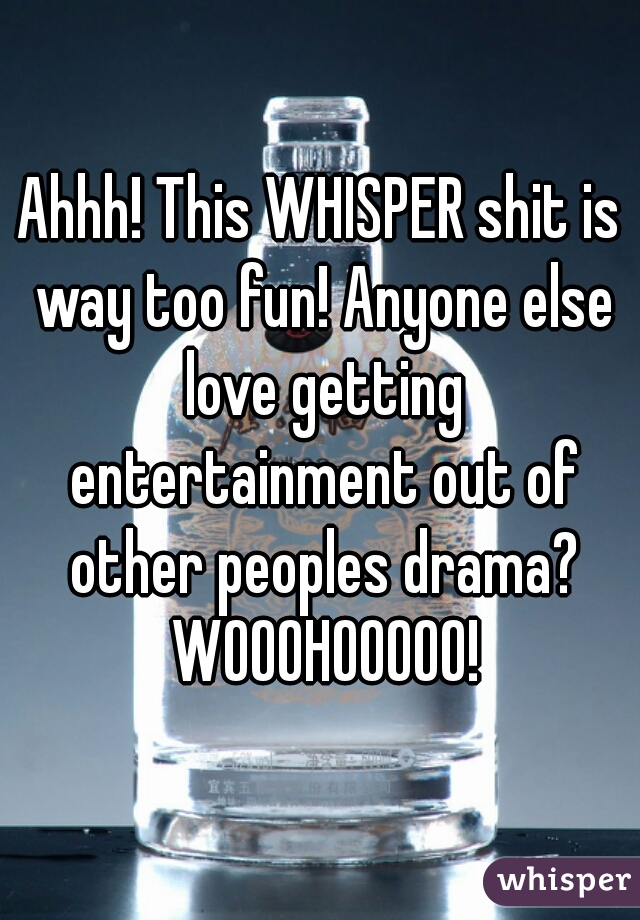 Ahhh! This WHISPER shit is way too fun! Anyone else love getting entertainment out of other peoples drama? WOOOHOOOOO!
