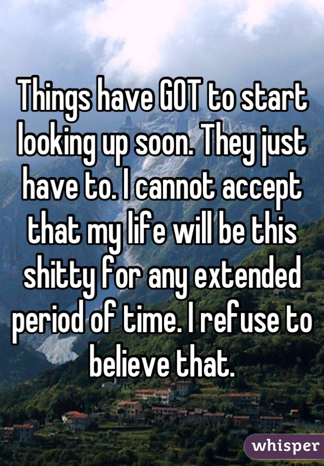 Things have GOT to start looking up soon. They just have to. I cannot accept that my life will be this shitty for any extended period of time. I refuse to believe that.
