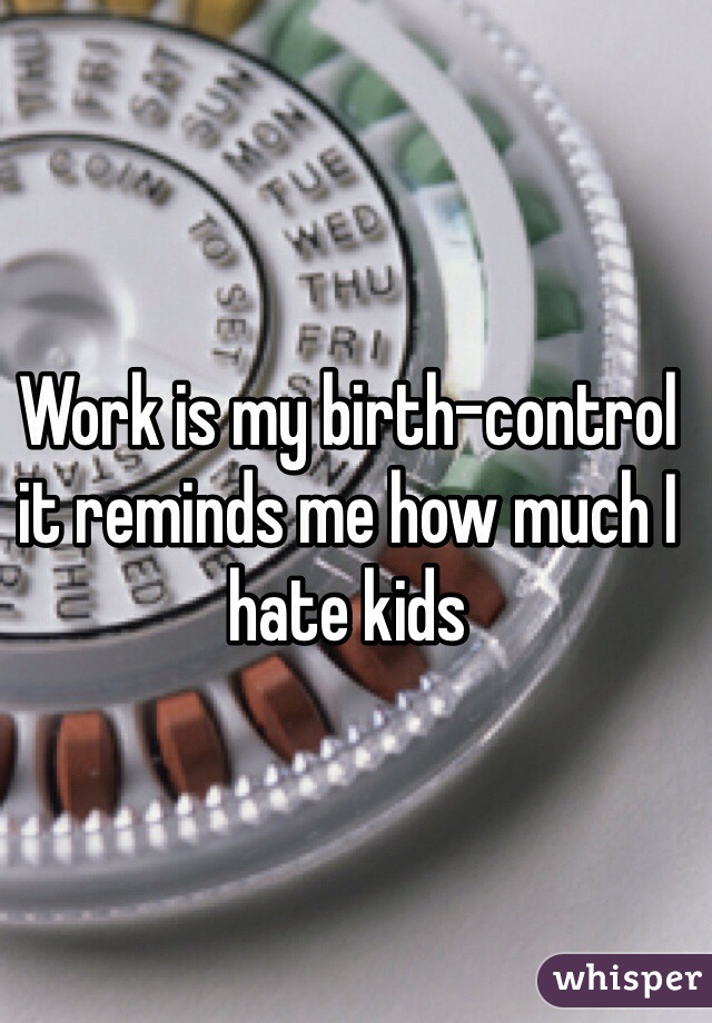 Work is my birth-control it reminds me how much I hate kids 