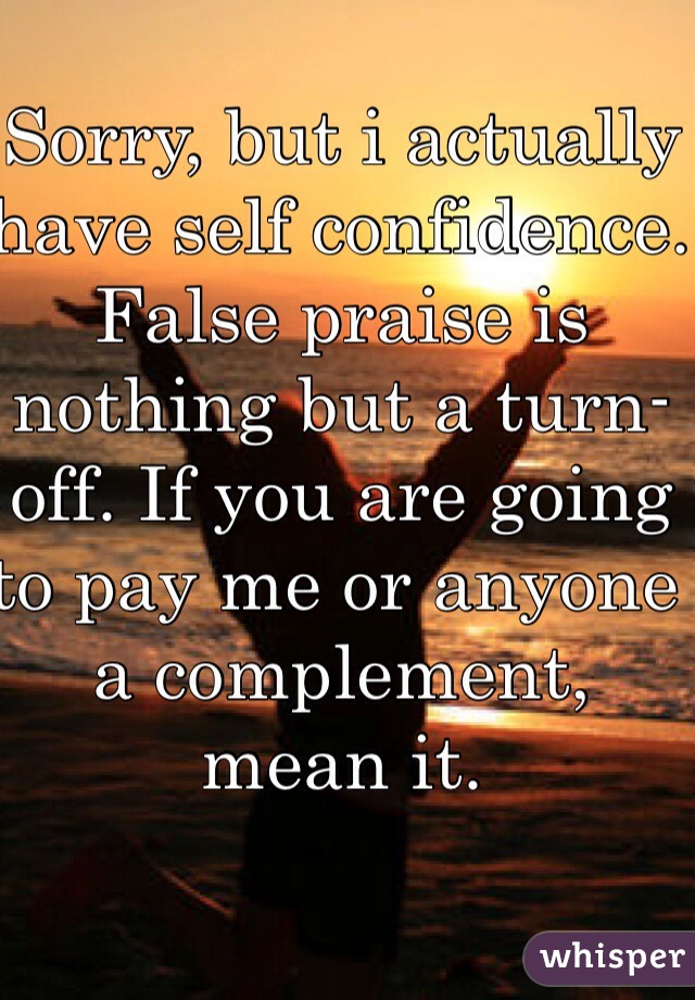 Sorry, but i actually have self confidence. False praise is nothing but a turn-off. If you are going to pay me or anyone a complement, mean it.