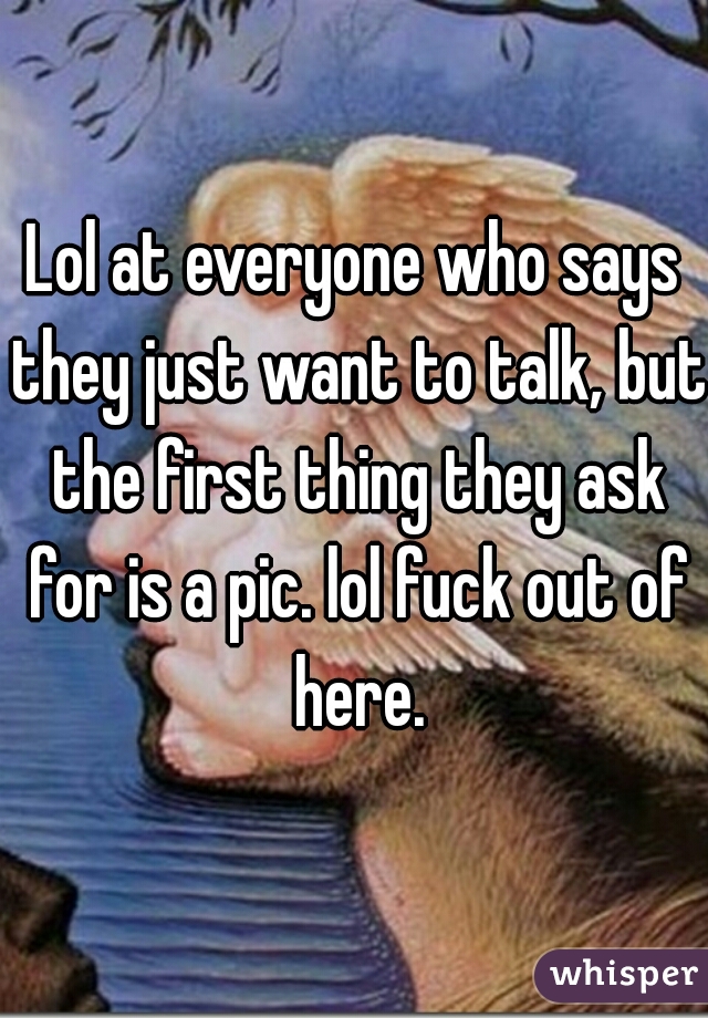 Lol at everyone who says they just want to talk, but the first thing they ask for is a pic. lol fuck out of here.