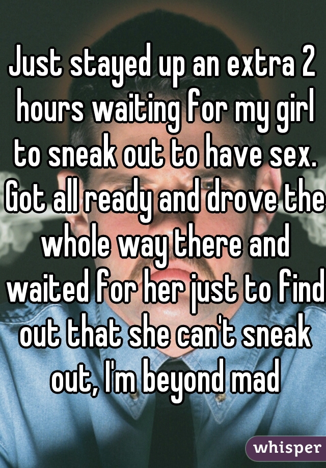 Just stayed up an extra 2 hours waiting for my girl to sneak out to have sex. Got all ready and drove the whole way there and waited for her just to find out that she can't sneak out, I'm beyond mad